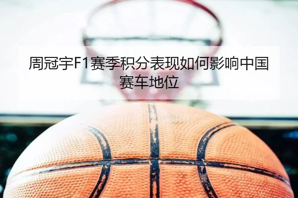 周冠宇F1赛季积分表现如何影响中国赛车地位